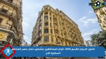 قانون الإيجار القديم 2025: إلزام المحافظين بتشكيل لجان حصر المناطق السكنية الآن